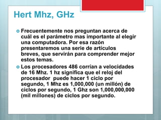 Hert Mhz, GHz
 Frecuentemente nos preguntan acerca de
cuál es el parámetro mas importante al elegir
una computadora. Por esa razón
presentaremos una serie de artículos
breves, que servirán para comprender mejor
estos temas.
 Los procesadores 486 corrían a velocidades
de 16 Mhz. 1 hz significa que el reloj del
procesador puede hacer 1 ciclo por
segundo, 1 Mhz es 1,000,000 (un millón) de
ciclos por segundo, 1 Ghz son 1,000,000,000
(mil millones) de ciclos por segundo.
 