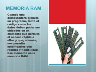 MEMORIA RAM
Cuando una
computadora ejecuta
un programa, tanto el
código como los
datos deben poder ser
ubicados en un
elemento que permita
el acceso rápido a
ellos y que, además,
nos permita
modificarlos con
rapidez y flexibilidad.
Ese elemento es la
memoria RAM.
 