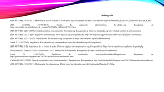 Bibliografía
(SIN AUTOR). (16/11/2017). Memoria de acceso aleatorio. Es.wikipedia.org. Recuperado de https://es.wikipedia.org/wiki/Memoria_de_acceso_aleatorio#Tipos_de_RAM
(SIN AUTOR). (11/09/2017). Tarjeta de expansión (Informática). Es.vikidia.org. Recuperado de
https://es.vikidia.org/wiki/Tarjeta_de_expansi%C3%B3n_(inform%C3%A1tica)
(SIN AUTOR). (22/11/2017). Unidad central de procesamiento. Es.vikidia.org. Recuperado de https://es.wikipedia.org/wiki/Unidad_central_de_procesamiento
(SIN AUTOR). (2017). Tipos de puertos (informática). www.Tiposde.org. Recuperado de: http://www.tiposde.org/informatica/440-tipos-de-puertos-informatica/
(SIN AUTOR). (22/11/2017). Tarjeta madre. En.wikipedia.org. recuperado de https://en.wikipedia.org/wiki/Motherboard
Smith T. (28/02/2002). Megahercio. En.wikipedia.org. recuperado de https://es.wikipedia.org/wiki/Megahercio
(SIN AUTOR). (S/F). Importancia de la Fuente de poder (Powers supply). www.importancia.org. Recuperado de https://www.importancia.org/fuente-de-poder.php
Pérez Porto J. y Gardey A. (2011- Actualizado: 2014). Definición de multimedia. Recuperado de https://definicion.de/multimedia/
Louzi N. (17/05/2012). Periféricos de multimídia. http://perifericosdatos.blogspot.com. Recuperado de
http://perifericosdatos.blogspot.com/2012/05/perifericos-de-multimedia.html
Castillo D. (03/19/2013). Tipos de multimedia. http://multimediarh631.blogspot.com. Recuperado de http://multimediarh631.blogspot.com/2013/03/tipos-de-multimedia.html
(SIN AUTOR). (30/10/2017). Multimedia. Es.wikiperia.org. Re de https://es.wikipedia.org/wiki/Multimedia#Tipolog.C3.ADas
 