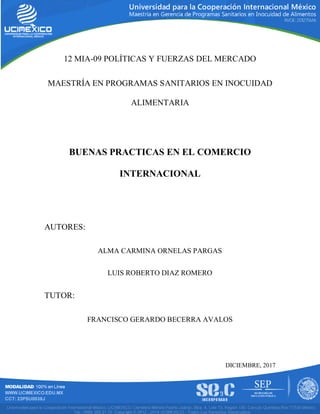 12 MIA-09 POLÍTICAS Y FUERZAS DEL MERCADO
MAESTRÍA EN PROGRAMAS SANITARIOS EN INOCUIDAD
ALIMENTARIA
BUENAS PRACTICAS EN EL COMERCIO
INTERNACIONAL
AUTORES:
ALMA CARMINA ORNELAS PARGAS
LUIS ROBERTO DIAZ ROMERO
TUTOR:
FRANCISCO GERARDO BECERRA AVALOS
DICIEMBRE, 2017
 