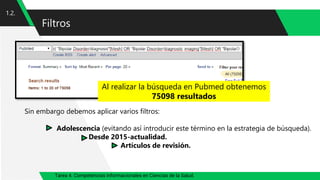 Tarea 4. Competencias informacionales en Ciencias de la Salud.
Filtros
1.2.
Al realizar la búsqueda en Pubmed obtenemos
75098 resultados
Sin embargo debemos aplicar varios filtros:
Adolescencia (evitando así introducir este término en la estrategia de búsqueda).
Desde 2015-actualidad.
Artículos de revisión.
 