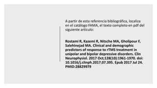 A partir de esta referencia bibliográfica, localiza
en el catálogo FAMA, el texto completo en pdf del
siguiente artículo:
Rostami R, Kazemi R, Nitsche MA, Gholipour F,
Salehinejad MA. Clinical and demographic
predictors of response to rTMS treatment in
unipolar and bipolar depressive disorders. Clin
Neurophysiol. 2017 Oct;128(10):1961-1970. doi:
10.1016/j.clinph.2017.07.395. Epub 2017 Jul 24.
PMID:28829979
 