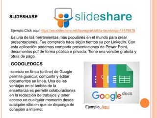 SLIDESHARE
Es una de las herramientas más populares en el mundo para crear
presentaciones. Fue comprada hace algún tiempo ya por LinkedIn. Con
esta aplicación podemos compartir presentaciones de Power Point,
documentos pdf de forma pública o privada. Tiene una versión gratuita y
otras de pago.
Ejemplo.Click aquí https://es.slideshare.net/lauragiraldo6/la-tecnologa-14579879
GOOGLEDOCS
servicio en línea (online) de Google
permite guardar, compartir y editar
documentos en línea. Una de las
ventajas en el ámbito de la
enseñanza es permitir colaboraciones
en la redacción de trabajos y tener
acceso en cualquier momento desde
cualquier sitio en que se disponga de
conexión a internet
Ejemplo. Aqui
 