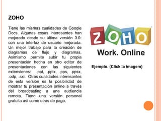 ZOHO
Tiene las mismas cualidades de Google
Docs. Algunas cosas interesantes han
mejorado desde su última versión 3.0:
con una interfaz de usuario mejorada.
Un mejor trabajo para la creación de
diagramas de flujo y diagramas.
Asimismo permite subir tu propia
presentación hecha en otro editor de
presentaciones con las siguientes
extensiones: .ppt, .pptx, .pps, .ppsx,
.odp, .sxi. Otras cualidades interesantes
de esta versión es la posibilidad de
mostrar tu presentación online a través
del broadcasting a una audiencia
remota. Tiene una versión personal
gratuita así como otras de pago.
Ejemplo. (Click la imagem)
 