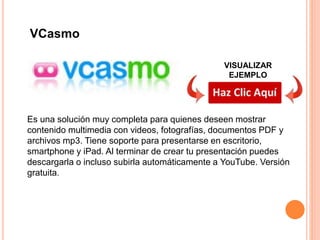 Es una solución muy completa para quienes deseen mostrar
contenido multimedia con videos, fotografías, documentos PDF y
archivos mp3. Tiene soporte para presentarse en escritorio,
smartphone y iPad. Al terminar de crear tu presentación puedes
descargarla o incluso subirla automáticamente a YouTube. Versión
gratuita.
VCasmo
VISUALIZAR
EJEMPLO
 