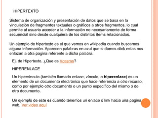 HIPERTEXTO
Sistema de organización y presentación de datos que se basa en la
vinculación de fragmentos textuales o gráficos a otros fragmentos, lo cual
permite al usuario acceder a la información no necesariamente de forma
secuencial sino desde cualquiera de los distintos ítems relacionados.
Un ejemplo de hipertexto es el que vemos en wikipedia cuando buscamos
alguna información. Aparecen palabras en azul que si damos click estas nos
enlazan a otra pagina referente a dicha palabra.
Ej. de Hipertexto. ¿Que es Vcasmo?
HIPERENLACE
Un hipervínculo (también llamado enlace, vínculo, o hiperenlace) es un
elemento de un documento electrónico que hace referencia a otro recurso,
como por ejemplo otro documento o un punto específico del mismo o de
otro documento.
Un ejemplo de este es cuando tenemos un enlace o link hacia una pagina
web. Ver video aquí
 