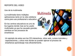 REPORTE DEL VIDEO
Uso de la multimedia
La multimedia tiene múltiples
aplicaciones tanto en la vida cotidiana
como para uso profesional o educativo.
En los centros educativos es uno de
los lugares donde mas se ha usado
multimedia ya que ha causado grandes
cambios en los procesos de
enseñanza
Un ejemplo de estos son los CD interactivos, sitios web, cursos tutoriales y
capacitaciones, y otros mas donde se pueden ejercer el proceso de
enseñanza aprendizaje mas eficientemente.
 
