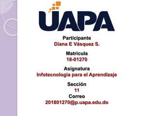 Participante
Diana E Vásquez S.
Matricula
18-01270
Asignatura
Infotecnologia para el Aprendizaje
Sección
11
Correo
201801270@p.uapa.edu.do
 