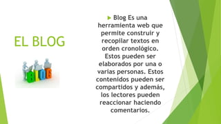 EL BLOG
 Blog Es una
herramienta web que
permite construir y
recopilar textos en
orden cronológico.
Estos pueden ser
elaborados por una o
varias personas. Estos
contenidos pueden ser
compartidos y además,
los lectores pueden
reaccionar haciendo
comentarios.
 