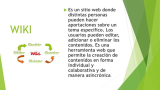 WIKI
 Es un sitio web donde
distintas personas
pueden hacer
aportaciones sobre un
tema específico. Los
usuarios pueden editar,
adicionar o eliminar los
contenidos. Es una
herramienta web que
permite la creación de
contenidos en forma
individual y
colaborativa y de
manera asincrónica.
 