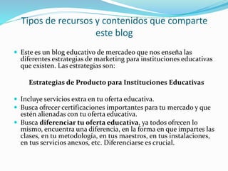 Tipos de recursos y contenidos que comparte
este blog
 Este es un blog educativo de mercadeo que nos enseña las
diferentes estrategias de marketing para instituciones educativas
que existen. Las estrategias son:
Estrategias de Producto para Instituciones Educativas
 Incluye servicios extra en tu oferta educativa.
 Busca ofrecer certificaciones importantes para tu mercado y que
estén alienadas con tu oferta educativa.
 Busca diferenciar tu oferta educativa, ya todos ofrecen lo
mismo, encuentra una diferencia, en la forma en que impartes las
clases, en tu metodología, en tus maestros, en tus instalaciones,
en tus servicios anexos, etc. Diferenciarse es crucial.
 