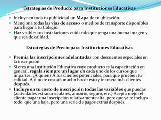 Estrategias de Producto para Instituciones Educativas
 Incluye en toda tu publicidad un Mapa de tu ubicación.
 Menciona todas las vías de acceso o medios de transporte disponibles
para llegar a tu Colegio.
 Haz visibles tus instalaciones cuidando que tenga una buena imagen y
que sea de calidad.
Estrategias de Precio para Instituciones Educativas
 Premia las inscripciones adelantadas con descuentos especiales en
la inscripción.
 Si eres una Institución Educativa cuyo producto es la capacitación en
general, regala siempre un lugar en cada uno de los cursos que
impartes. ¿A quién? A tus clientes potenciales, para que prueben tu
calidad. A ti no te costará mucho hacer esto y te traera más clientes
después.
 Incluye en tu costo de inscripción todas las variables que puedas
(actividades extracurriculares, anuario, seguro, etc.) Acepta mejor el
cliente pagar una inscripción relativamente alta, pero que ya te incluya
todo, que una baja, pero una serie de pagos extras después.
 
