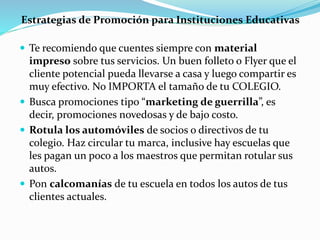 Estrategias de Promoción para Instituciones Educativas
 Te recomiendo que cuentes siempre con material
impreso sobre tus servicios. Un buen folleto o Flyer que el
cliente potencial pueda llevarse a casa y luego compartir es
muy efectivo. No IMPORTA el tamaño de tu COLEGIO.
 Busca promociones tipo “marketing de guerrilla”, es
decir, promociones novedosas y de bajo costo.
 Rotula los automóviles de socios o directivos de tu
colegio. Haz circular tu marca, inclusive hay escuelas que
les pagan un poco a los maestros que permitan rotular sus
autos.
 Pon calcomanías de tu escuela en todos los autos de tus
clientes actuales.
 