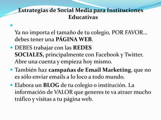 Estrategias de Social Media para Instituciones
Educativas

Ya no importa el tamaño de tu colegio, POR FAVOR…
debes tener una PÁGINA WEB.
 DEBES trabajar con las REDES
SOCIALES, principalmente con Facebook y Twitter.
Abre una cuenta y empieza hoy mismo.
 También haz campañas de Email Marketing, que no
es sólo enviar emails a lo loco a todo mundo.
 Elabora un BLOG de tu colegio o institución. La
información de VALOR que generes te va atraer mucho
tráfico y visitas a tu página web.
 