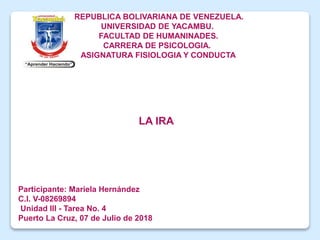REPUBLICA BOLIVARIANA DE VENEZUELA.
UNIVERSIDAD DE YACAMBU.
FACULTAD DE HUMANINADES.
CARRERA DE PSICOLOGIA.
ASIGNATURA FISIOLOGIA Y CONDUCTA
Participante: Mariela Hernández
C.I. V-08269894
Unidad III - Tarea No. 4
Puerto La Cruz, 07 de Julio de 2018
LA IRA
 