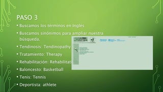 PASO 3
• Buscamos los términos en Inglés
• Buscamos sinónimos para ampliar nuestra
búsqueda.
• Tendinosis: Tendinopathy
• Tratamiento: Therapy
• Rehabilitación: Rehabilitation
• Baloncesto: Basketball
• Tenis: Tennis
• Deportista: athlete
 