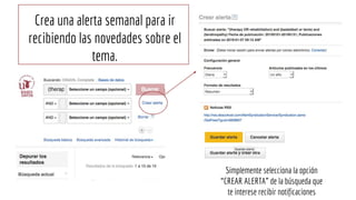 Crea una alerta semanal para ir
recibiendo las novedades sobre el
tema.
Simplemente selecciona la opción
“CREAR ALERTA” de la búsqueda que
te interese recibir notificaciones
 