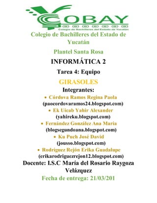 Colegio de Bachilleres del Estado de
Yucatán
Plantel Santa Rosa
INFORMÁTICA 2
Tarea 4: Equipo
GIRASOLES
Integrantes:
 Córdova Ramos Regina Paola
(paocordovaramos24.blogspot.com)
 Ek Uicab Yahir Alexander
(yahireku.blogspot.com)
 Fernández González Ana María
(blogsegundoana.blogspot.com)
 Ku Puch José David
(jousso.blogspot.com)
 Rodríguez Rejón Erika Guadalupe
(erikarodriguezrejon12.blogspot.com)
Docente: I.S.C María del Rosario Raygoza
Velázquez
Fecha de entrega: 21/03/201
 