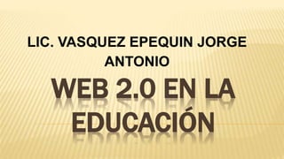 WEB 2.0 EN LA
EDUCACIÓN
LIC. VASQUEZ EPEQUIN JORGE
ANTONIO