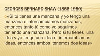 GEORGES BERNARD SHAW (1856-1950)
Ò«Si tú tienes una manzana y yo tengo una
manzana e intercambiamos manzanas,
entonces tanto tú como yo seguimos
teniendo una manzana. Pero si tú tienes una
idea y yo tengo una idea e intercambiamos
ideas, entonces ambos tenemos dos ideas»