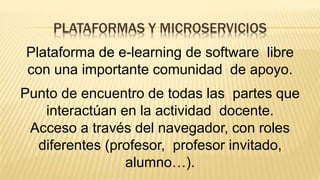 PLATAFORMAS Y MICROSERVICIOS
Plataforma de e-learning de software libre
con una importante comunidad de apoyo.
Punto de encuentro de todas las partes que
interactúan en la actividad docente.
Acceso a través del navegador, con roles
diferentes (profesor, profesor invitado,
alumno…).