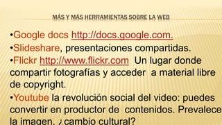 MÁS Y MÁS HERRAMIENTAS SOBRE LA WEB
•Google docs http://docs.google.com.
•Slideshare, presentaciones compartidas.
•Flickr http://www.flickr.com Un lugar donde
compartir fotografías y acceder a material libre
de copyright.
•Youtube la revolución social del video: puedes
convertir en productor de contenidos. Prevalece
la imagen, ¿cambio cultural?