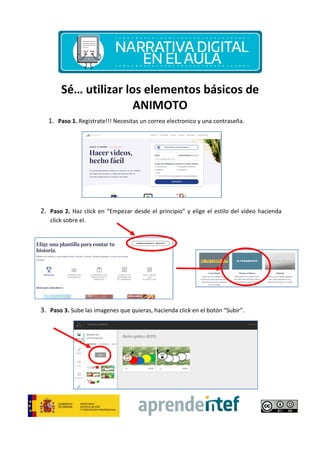 Sé… utilizar
1. Paso 1. Registrate!!! Necesitas un correo
2. Paso 2. Haz click en “Empezar desde el principio
click sobre el.
3. Paso 3. Sube las imagenes
utilizar los elementos básicos de
ANIMOTO
Necesitas un correo electronico y una contraseña.
Empezar desde el principio” y elige el estilo del
imagenes que quieras, hacienda click en el botón “Subir
los elementos básicos de
ectronico y una contraseña.
y elige el estilo del video hacienda
Subir”.
 