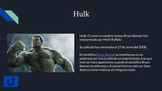 Hulk
Hulk: O como su nombre común Bruce Banner fue
interpretado por Mark Ruffalo.
Su película fue estrenada el 27 de Junio del 2008.
El científico Bruce Banner se transforma en un
poderoso ser tras la falla de un experimento, tras que
este ser hace apariciones cuando el científico Bruce
Banner se enfurece y al convertirse en este ser hace
destrucciones masivas sin ninguna razón.
 