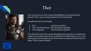 Thor
Thor: Conocido en la Tierra como Donald Blake el cual representó la
película “Thor”, que es interpretado por Chris Hemsworth.
Sus películas fueron estrenadas:
● Thor 6 de Mayo del 2011
● Thor: The Dark World 8 de Noviembre del 2013
● Thor: Ragnarok 3 de Noviembre del 2017
Thor, dios del trueno, Thor posee dos objetos que lo ayudan en combate los
cuales son un cinturón de fuerza y su distintivo martillo místico Mjolnir el es
el único que usa el martillo ya que el único que lo puede portar tiene que ser
digno, Thor es nata de Asgard.
 