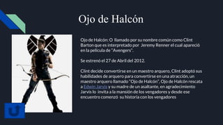 Ojo de Halcón
Ojo de Halcón: O llamado por su nombre común como Clint
Barton que es interpretado por Jeremy Renner el cual apareció
en la película de “Avengers”.
Se estrenó el 27 de Abril del 2012.
Clint decide convertirse en un maestro arquero, Clint adoptó sus
habilidades de arquero para convertirse en una atracción, un
maestro arquero llamado “Ojo de Halcón”, Ojo de Halcón rescata
a Edwin Jarvis y su madre de un asaltante, en agradecimiento
Jarvis lo invita a la mansión de los vengadores y desde ese
encuentro comenzó su historia con los vengadores
 