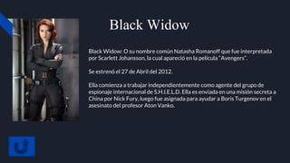 Black Widow
Black Widow: O su nombre común Natasha Romanoff que fue interpretada
por Scarlett Johansson, la cual apareció en la película “Avengers”.
Se estrenó el 27 de Abril del 2012.
Ella comienza a trabajar independientemente como agente del grupo de
espionaje internacional de S.H.I.E.L.D. Ella es enviada en una misión secreta a
China por Nick Fury, luego fue asignada para ayudar a Boris Turgenov en el
asesinato del profesor Aton Vanko.
 
