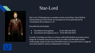 Star-Lord
Star-Lord : O llamado por su nombre común como Peter Jason Quill es
interpretado por Chris Pratt, el cual aparecio en las peliculas de los
“Guardianes de la Galaxia 1 y 2”.
Sus películas estrenadas:
● Guardianes de la galaxia 31 de JUlio del 2014
● Guardianes de la galaxia vol. 2 19 de Abril del 2017
Cuando J’son llega a la Tierra y conoce a Mereditt Quill el se enamora pero
luego de un tiempo el se fue en su nave sin saber que Mereditt estaba
embarazada, luego de diez años Mereditt muere a causa del cancer. Luego de
unos años Quill se vuelve un debastador (criminal).
 