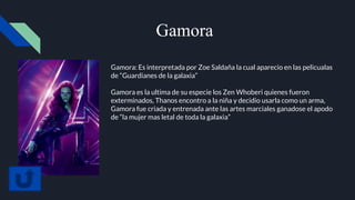 Gamora
Gamora: Es interpretada por Zoe Saldaña la cual aparecio en las pelicualas
de “Guardianes de la galaxia”
Gamora es la ultima de su especie los Zen Whoberi quienes fueron
exterminados, Thanos encontro a la niña y decidio usarla como un arma,
Gamora fue criada y entrenada ante las artes marciales ganadose el apodo
de “la mujer mas letal de toda la galaxia”
 