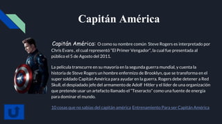 Capitán América
Capitán América: O como su nombre común Steve Rogers es interpretado por
Chris Evans , el cual representó “El Primer Vengador”, la cual fue presentada al
público el 5 de Agosto del 2011.
La película transcurre en su mayoría en la segunda guerra mundial, y cuenta la
historia de Steve Rogers un hombre enfermizo de Brooklyn, que se transforma en el
super soldado Capitán América para ayudar en la guerra. Rogers debe detener a Red
Skull, el despiadado jefe del armamento de Adolf Hitler y el líder de una organización
que pretende usar un artefacto llamado el “Teseracto” como una fuente de energía
para dominar el mundo.
10 cosas que no sabias del capitán américa Entrenamiento Para ser Capitán América
 