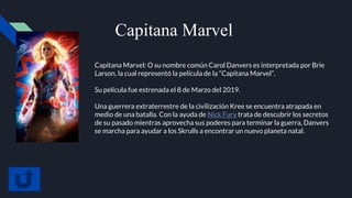 Capitana Marvel
Capitana Marvel: O su nombre común Carol Danvers es interpretada por Brie
Larson, la cual representó la película de la “Capitana Marvel”.
Su película fue estrenada el 8 de Marzo del 2019.
Una guerrera extraterrestre de la civilización Kree se encuentra atrapada en
medio de una batalla. Con la ayuda de Nick Fury trata de descubrir los secretos
de su pasado mientras aprovecha sus poderes para terminar la guerra, Danvers
se marcha para ayudar a los Skrulls a encontrar un nuevo planeta natal.
 