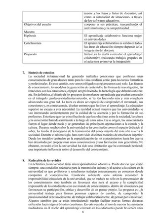 8
rooms y los foros y listas de discusión, así
como la simulación de situaciones, a través
de los softwares educativos.
Objetivos del estudio cooperar a sus prácticas, trascendiendo el
individualismo y la competitividad
Muestra
Hipótesis El aprendizaje colaborativo funciona mejor
en universidades
Conclusiones El aprendizaje colaborativo es válido en todas
las áreas de educación siempre depende de la
integración del docente
Propuesta Incluir en la malla curricular el aprendizaje
colaborativo realizando trabajos grupales en
el aula para promover la integración
7. Síntesis de estudios
La sociedad informacional ha generado múltiples conexiones que conllevan unas
consecuencias de gran alcance tanto para la vida cotidiana como para las tareas formativas
y profesionales. En este sentido, nos vemos obligados a replantearnos casi todo. Las fuentes
de conocimiento, los modelos de generación de contenidos, las formas de investigación, las
relaciones con los estudiantes, el papel del profesorado, la tecnología que debemos utilizar,
etc. En definitiva, el diseño de los procesos de enseñanza-aprendizaje que estaban centrados
en el triángulo: profesor-estudiantecontenido, se ha ido haciendo más y más complejos
alcanzando una gran red. La tarea es ahora ser capaces de comprender el entramado, sus
conexiones y, en consecuencia, diseñar entornos que faciliten el aprendizaje. La educación
superior no escapa a esta necesidad. La realidad actual muestra que las universidades se
van interesando crecientemente por la calidad de la docencia y por la formación de sus
profesores. Esto tiene que ver con el hecho de que las relaciones entre la sociedad, la cultura
y la universidad han ido cambiando a lo largo de estos años. En su origen, las universidades
fueron el lugar donde nacía y se generaban las principales aportaciones a la ciencia y la
cultura. Durante muchos años la universidad se ha constituido como el espacio dedicado al
saber, ha tenido el monopolio de la transmisión del conocimiento del más alto nivel a la
sociedad. Durante el último siglo, han convivido distintos modelos de enseñanza superior.
Desde los modelos centrados en la especialización de los conocimientos hasta los que se
han decantado por proporcionar unos conocimientos y una formación más generalista. No
obstante, en todos ellos la universidad ha sido una institución que ha continuado teniendo
una importante influencia sobre el desarrollo del conocimiento.
8. Redacción de la revisión
En definitiva, la universidad tiene una responsabilidad educativa. Puede decirse que, como
siempre, una condición necesaria para la transmisión cultural y el acceso a la cultura en la
universidad es que profesores y estudiantes trabajen conjuntamente en contextos donde
compartan el conocimiento. Condición suficiente sería además reconocer la
responsabilidad educadora de la universidad, que se traduce no sólo en la presentación de
los conocimientos sino también en favorecer vías para el acceso y la complicidad
responsable de los estudiantes con ese mundo de conocimientos, dentro de situaciones que
favorezcan su participación, crítica y desarrollo de un pensar propio. La pregunta es: ¿la
universidad trabaja para formar personas capaces de cambio, de comprender la
provisionalidad del conocimiento, de trabajar colaborativamente, de pensar por sí mismas?.
Algunos cambios que se están introduciendo pueden facilitar nuevas formas docentes
enfocadas hacia alguna de estas cuestiones. En este sentido, el uso de nuevas herramientas
mediadoras en el diseño del aprendizaje centrado en los estudiantes puede favorecer estos
 