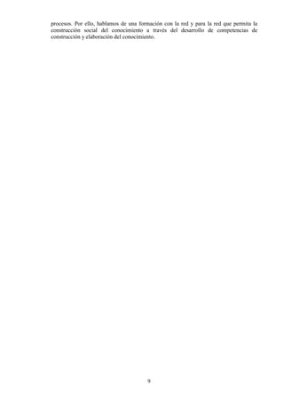 9
procesos. Por ello, hablamos de una formación con la red y para la red que permita la
construcción social del conocimiento a través del desarrollo de competencias de
construcción y elaboración del conocimiento.
 
