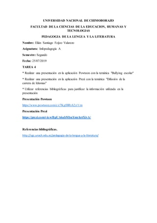 UNIVERSIDAD NACIONAL DE CHIMOBORAZO
FACULTAD DE LA CIENCIAS DE LA EDUCACION, HUMANAS Y
TECNOLOGIAS
PEDAGOGIA DE LA LENGUA Y LA LITERATURA
Nombre: Elián Santiago Feijoo Valarezo
Asignatura: Infopedagogía A
Semestre: Segundo
Fecha: 25/07/2019
TAREA 4
* Realizar una presentación en la aplicación Powtoon con la temática "Bullying escolar"
* Realizar una presentación en la aplicación Prezi con la temática "Difusión de la
carrera de Idiomas"
* Utilizar referencias bibliográficas para justificar la información utilizada en la
presentación
Presentación Powtoon
https://www.powtoon.com/c/c7KglBRrA2z/1/m
Presentación Prezi
https://prezi.com/view/BpUA6abMbnYmyhrtXivA/
Referencias bibliográficas.
http://sgc.unach.edu.ec/pedagogia-de-la-lengua-y-la-literatura/
 