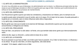 CINCO MITOS SOBRE EL LIDERAZGO
1. EL MITO DE LA ADMINISTRACIÓN
Un error muy difundido es que el liderazgo y la administración son lo mismo. La diferencia principal entre las dos
cosas es que el liderazgo consiste en inﬂuir en la gente para que siga al líder, mientras que la administración se
enfoca en los sistemas y los procesos de mantenimiento.
2. EL MITO DEL EMPRESARIO
Con frecuencia la gente supone que todos los vendedores y empresarios son líderes, pero no siempre es así.
La gente puede estar comprando lo que él vende, pero no lo sigue. En el mejor de los casos, él puede persuadir a
la gente por un momento, pero no tiene inﬂuencia sobre ellos a largo plazo.
3. EL MITO DEL CONOCIMIENTO
Mucha gente que cree que el poder es la esencia del liderazgo, naturalmente supone que los que poseen
conocimientos e inteligencia son líderes.
4. EL MITO DEL PRECURSOR
Para ser líder, una persona no sólo debe ir al frente, sino que también debe tener gente que intencionadamente
viene
detrás de ella, sigue su dirección, y actúa sobre la base de su visión.
5. EL MITO DE LA POSICIÓN
No es la posición lo que hace al líder; es el líder quien hace la posición. Si un líder no tiene fuerza –o inﬂuencia—
no es eﬁcaz. “El que se cree líder y no tiene seguidores, sólo está dando
un paseo”. Si lo siguen, usted no es un líder.
 