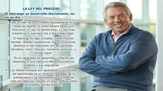 LA LEY DEL PROCESO
El liderazgo se desarrolla diariamente, no
en un día
1. Ser un líder es como invertir exitosamente en la
bolsa de valores. Si usted espera hacer una
fortuna en un día, no tendrá éxito. Lo que más
importa es lo que hace día a día a largo plazo.
2. El liderazgo es algo complejo. Tiene muchas
facetas: respeto, experiencia, fuerza emocional,
destreza en las relaciones con las personas,
disciplina, visión, impulso, momento oportuno –y
la lista sigue.
3. “Es la capacidad de desarrollar y mejorar las
destrezas lo que marca la diferencia entre los
líderes y sus seguidores”.
4. Los líderes exitosos son aprendices. Y el proceso
del aprendizaje es un continuo resultado de la
autodisciplina y la perseverancia. La meta de
cada día debe ser mejorar un poco, ediﬁcar sobre
el progreso del día anterior.
 