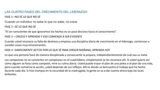LAS CUATRO FASES DEL CRECIMIENTO DEL LIDERAZGO
FASE 1 –NO SÉ LO QUE NO SÉ
Cuando un individuo no sabe lo que no sabe, no crece
FASE 2 –SÉ LO QUE NO SÉ
“El ser conscientes de que ignoramos los hechos es un paso decisivo hacia el conocimiento”.
FASE 3 – CREZCO Y APRENDO Y ESO COMIENZA A SER EVIDENTE
Cuando usted reconoce su falta de destreza y empieza una disciplina diaria de crecimiento en el liderazgo, comienzan a
suceder cosas muy emocionantes.
FASE 4 –SIMPLEMENTE ACTÚO POR LO QUE SÉ PARA DIRIGIR MAÑANA, APRENDA HOY
Lo que una persona hace de manera disciplinada y consecuente la prepara, independientemente de cuál sea su meta.
Los campeones no se convierten en campeones en el cuadrilátero, simplemente se les reconoce allí. Si usted quiere ver
cómo alguien se forja como campeón, mire su rutina diaria. Usted puede trazar el plan de una pelea o el plan de una vida,
pero cuando comienza la acción, usted depende de sus reﬂejos. Allí es donde se demuestra el trabajo que ha hecho
durante cada día. Si hizo trampas en la oscuridad de la madrugada, la gente se va a dar cuenta ahora bajo las luces
brillantes.
 