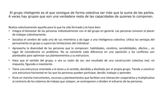 El grupo inteligente es el que consigue de forma colectiva ser más que la suma de las partes.
A veces hay grupos que son una verdadera resta de las capacidades de quienes lo componen.
Realiza colectivamente aquello para lo que ha sido formado y lo hace bien.
• Integra el bienestar de las personas individualmente con el del grupo en general. Las personas conocen el placer
de trabajar colectivamente.
• Socializa el cerebro de cada uno de sus miembros y da lugar a una inteligencia colectiva. Utiliza las ventajas del
pensamiento en grupo y supera las limitaciones del individual.
• Aprovecha la diversidad de las personas que lo componen: habilidades, cerebros, sensibilidades, afectos…, en
lugar de considerarla un problema. No se convierte cada diferencia en una oposición y los conflictos son
planteados para optimizar sus planteamientos y su estructura.
• Hace que el sentido del grupo, o sea su razón de ser, sea resultado de una construcción colectiva real, no
impuesta, figurada o inexistente.
• Tiene una estructura orientada a la tarea y al sentido, decidida y diseñada por el propio grupo. Tiende a construir
una estructura horizontal en las que las personas pueden participar, decidir, trabajar y aprender.
• Pone en marcha instrumentos, recursos y planteamientos que facilitan una interacción cooperativa y multiplicativa
al contrario de los sistemas de trabajo que solapan, se contraponen o dividen el esfuerzo de las personas.
 