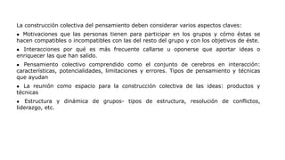 La construcción colectiva del pensamiento deben considerar varios aspectos claves:
 Motivaciones que las personas tienen para participar en los grupos y cómo éstas se
hacen compatibles o incompatibles con las del resto del grupo y con los objetivos de éste.
 Interacciones por qué es más frecuente callarse u oponerse que aportar ideas o
enriquecer las que han salido.
 Pensamiento colectivo comprendido como el conjunto de cerebros en interacción:
características, potencialidades, limitaciones y errores. Tipos de pensamiento y técnicas
que ayudan
 La reunión como espacio para la construcción colectiva de las ideas: productos y
técnicas
 Estructura y dinámica de grupos- tipos de estructura, resolución de conflictos,
liderazgo, etc.
 