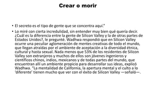 • El secreto es el tipo de gente que se concentra aquí.”
• Lo miré con cierta incredulidad, sin entender muy bien qué quería decir.
¿Cuál es la diferencia entre la gente de Silicon Valley y la de otras partes de
Estados Unidos?, le pregunté. Wadhwa respondió que en Silicon Valley
ocurre una peculiar aglomeración de mentes creativas de todo el mundo,
que llegan atraídas por el ambiente de aceptación a la diversidad étnica,
cultural y hasta sexual. Nada menos que 53% de los residentes de Silicon
Valley son extranjeros y muchos de ellos son jóvenes ingenieros y
científicos chinos, indios, mexicanos y de todas partes del mundo, que
encuentran allí un ambiente propicio para desarrollar sus ideas, explicó
Wadhwa. “La mentalidad de California, la apertura mental y el culto a lo
‘diferente’ tienen mucho que ver con el éxito de Silicon Valley —señaló—.
Crear o morir
 