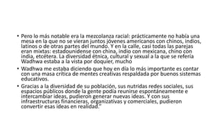 • Pero lo más notable era la mezcolanza racial: prácticamente no había una
mesa en la que no se vieran juntos jóvenes americanos con chinos, indios,
latinos o de otras partes del mundo. Y en la calle, casi todas las parejas
eran mixtas: estadounidense con china, indio con mexicana, chino con
india, etcétera. La diversidad étnica, cultural y sexual a la que se refería
Wadhwa estaba a la vista por doquier, mucho
• Wadhwa me estaba diciendo que hoy en día lo más importante es contar
con una masa crítica de mentes creativas respaldada por buenos sistemas
educativos.
• Gracias a la diversidad de su población, sus nutridas redes sociales, sus
espacios públicos donde la gente podía reunirse espontáneamente e
intercambiar ideas, pudieron generar nuevas ideas. Y con sus
infraestructuras financieras, organizativas y comerciales, pudieron
convertir esas ideas en realidad.”
 
