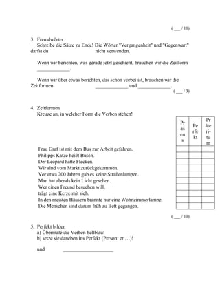 ( ___ / 10)
3. Fremdwörter
Schreibe die Sätze zu Ende! Die Wörter "Vergangenheit" und "Gegenwart"
darfst du nicht verwenden.
Wenn wir berichten, was gerade jetzt geschieht, brauchen wir die Zeitform
_____________.
Wenn wir über etwas berichten, das schon vorbei ist, brauchen wir die
Zeitformen _____________ und _____________.
( ___ / 3)
4. Zeitformen
Kreuze an, in welcher Form die Verben stehen!
Pr
äs
en
s
Pe
rfe
kt
Pr
äte
ri-
tu
m
Frau Graf ist mit dem Bus zur Arbeit gefahren.
Philipps Katze heißt Busch.
Der Leopard hatte Flecken.
Wir sind vom Markt zurückgekommen.
Vor etwa 200 Jahren gab es keine Straßenlampen.
Man hat abends kein Licht gesehen.
Wer einen Freund besuchen will,
trägt eine Kerze mit sich.
In den meisten Häusern brannte nur eine Wohnzimmerlampe.
Die Menschen sind darum früh zu Bett gegangen.
( ___ / 10)
5. Perfekt bilden
a) Übermale die Verben hellblau!
b) setze sie daneben ins Perfekt (Person: er …)!
und ____________________
 