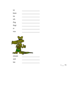 ist ____________________
kann ____________________
im ____________________
ich ____________________
Zug ____________________
fragt ____________________
er ____________________
was ____________________
einsam ____________________
sich ____________________
tun ____________________
( ___ / 8)
 