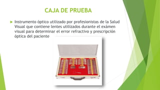 CAJA DE PRUEBA
 Instrumento óptico utilizado por profesionistas de la Salud
Visual que contiene lentes utilizados durante el exámen
visual para determinar el error refractivo y prescripción
óptica del paciente
 