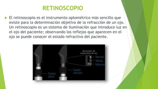 RETINOSCOPIO
 El retinoscopio es el instrumento optométrico más sencillo que
existe para la determinación objetiva de la refracción de un ojo.
Un retinoscopio es un sistema de iluminación que introduce luz en
el ojo del paciente; observando los reflejos que aparecen en el
ojo se puede conocer el estado refractivo del paciente.
 