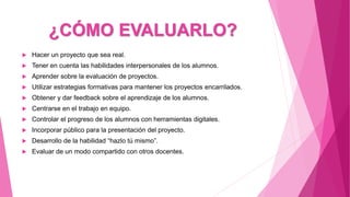¿CÓMO EVALUARLO?
 Hacer un proyecto que sea real.
 Tener en cuenta las habilidades interpersonales de los alumnos.
 Aprender sobre la evaluación de proyectos.
 Utilizar estrategias formativas para mantener los proyectos encarrilados.
 Obtener y dar feedback sobre el aprendizaje de los alumnos.
 Centrarse en el trabajo en equipo.
 Controlar el progreso de los alumnos con herramientas digitales.
 Incorporar público para la presentación del proyecto.
 Desarrollo de la habilidad “hazlo tú mismo”.
 Evaluar de un modo compartido con otros docentes.
 